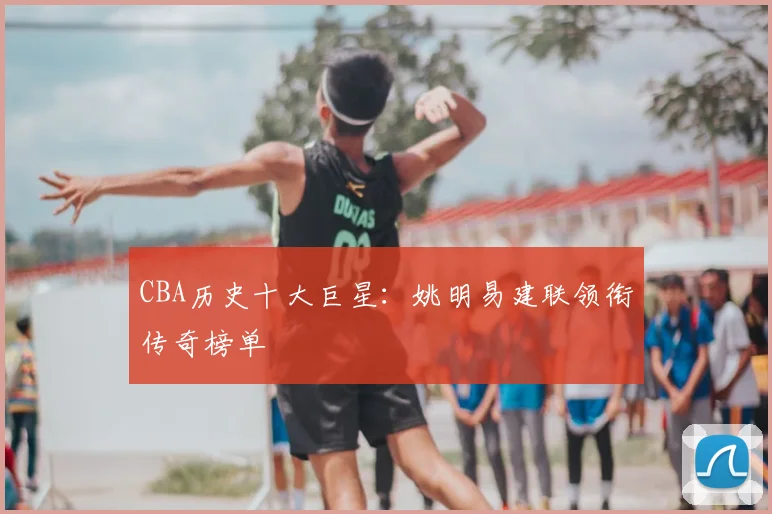 CBA历史十大巨星:姚明易建联领衔传奇榜单