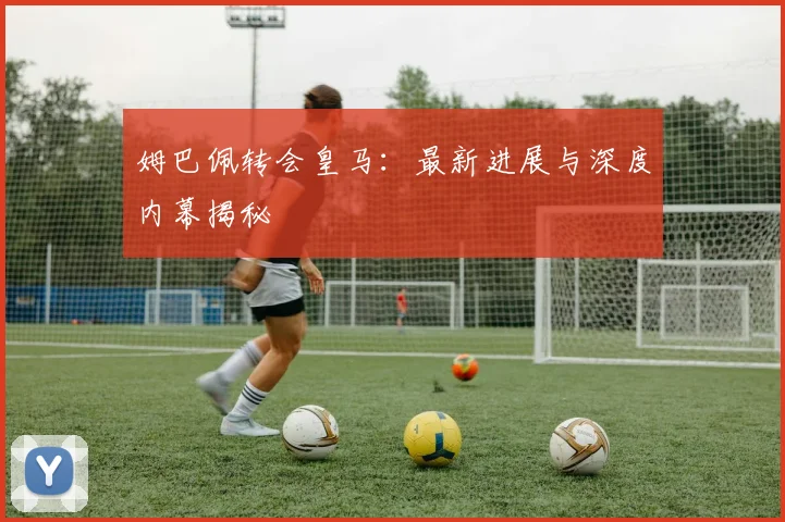 姆巴佩转会皇马:最新进展与深度内幕揭秘