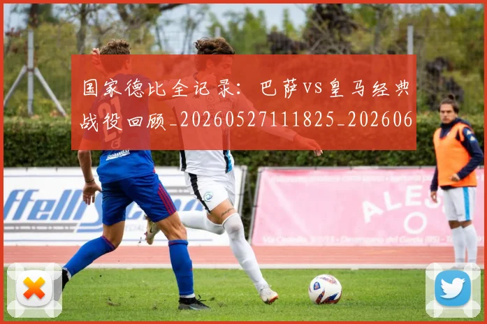 国家德比全记录：巴萨vs皇马经典战役回顾_20260527111825_20260608142815