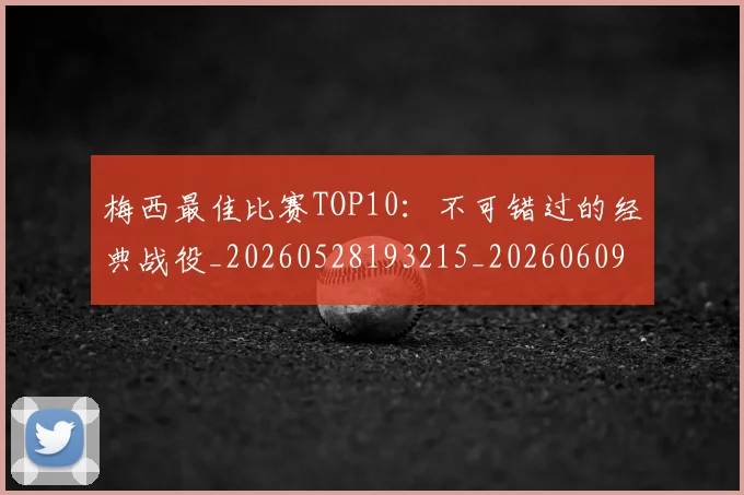 梅西最佳比赛TOP10:不可错过的经典战役_20260528193215_20260609223057