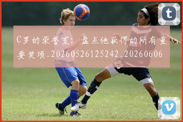 C罗的荣誉室：盘点他获得的所有重要奖项_20260526125242_20260606165436