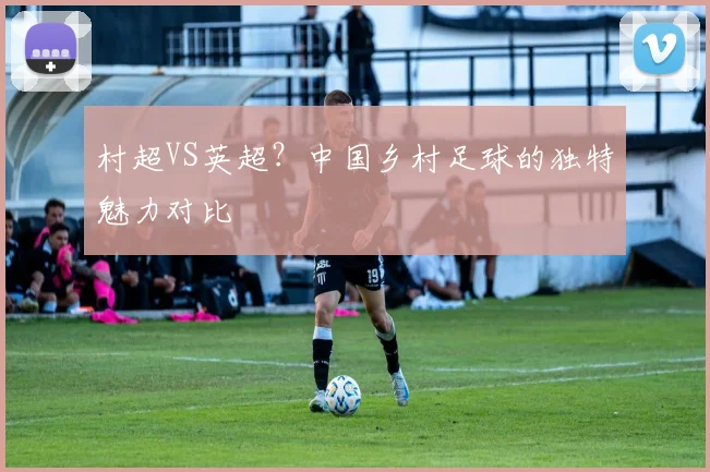 村超VS英超？中国乡村足球的独特魅力对比